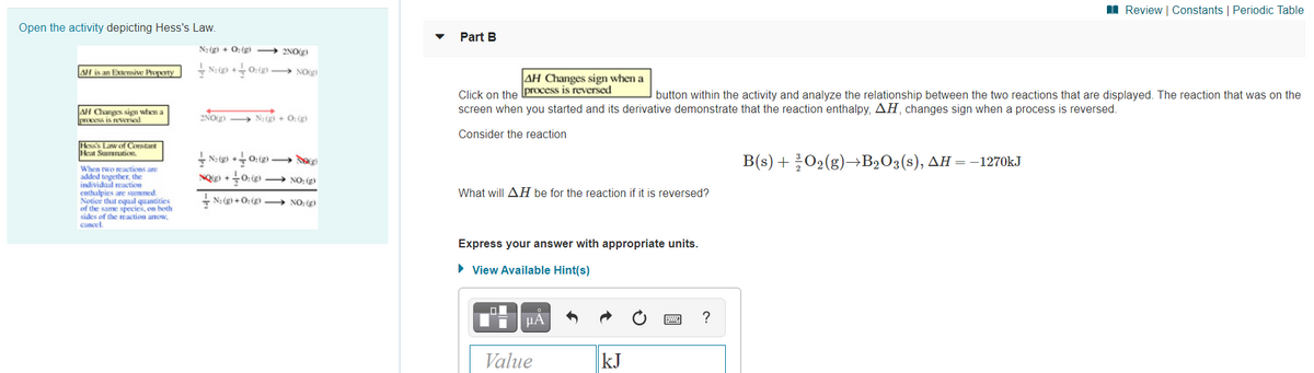 I Review | Constants | Periodic Table
Open the activity depicting Hess's Law.
Part B
N: (g) + 0: (g)
2NOg)
AH is an Extensive Property
+ N: ) +0:() → NO(g)
AH Changes sign when a
Click on the process is reversed
screen when you started and its derivative demonstrate that the reaction enthalpy, AH, changes sign when a process is reversed.
button within the activity and analyze the relationship between the two reactions that are displayed. The reaction that was on the
AH Canges sign when a
process is reversed
2NO(g) → N:(gì + 0: (g)
Consider the reaction
Hess Law of Constant
icat Sumnation
+ N: (g) +0: (g) – d
NQ +0:()
B's) + 302(g)—B>0ҙ(s), дн — -1270KJ
When two reactions are
added together. the
individual reaction
enthalpies are summed.
Notice that equal quantities
of the same species, on both
sides of the reaction arrow,
cancel.
→ NO: g
What will AH be for the reaction if it is reversed?
+ N: (g) + O: (g → NO: (g)
Express your answer with appropriate units.
• View Available Hint(s)
µA
?
Value
kJ
