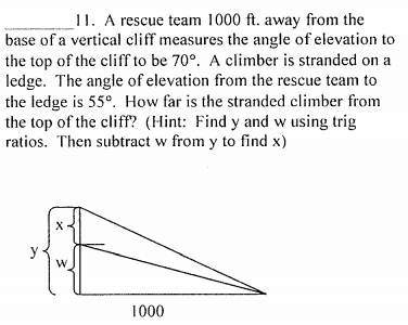 11. A rescue team 1000 ft. away from the
base of a vertical cliff measures the angle of elevation to
the top of the cliff to be 70°. A climber is stranded on a
ledge. The angle of elevation from the rescue team to
the ledge is 55°. How far is the stranded climber from
the top of the cliff? (Hint: Find y and w using trig
ratios. Then subtract w from y to find x)
y
1000
