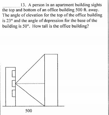 13. A person in an apartment building sights
the top and bottom of an office building 500 ft. away.
The angle of elevation for the top of the office building
is 23° and the angle of depression for the base of the
building is 50°. How tall is the office building?
500
