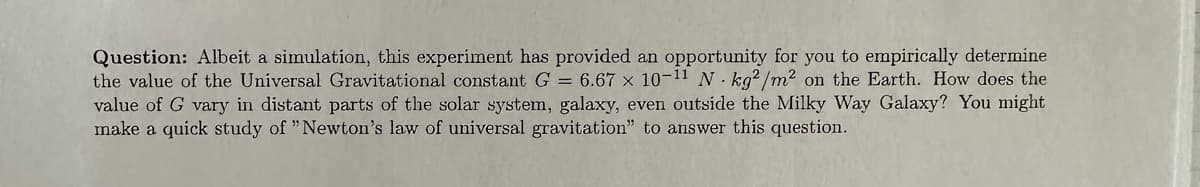 Question: Albeit a simulation, this experiment has provided an opportunity for you to empirically determine
the value of the Universal Gravitational constant G = 6.67 x 10-11 N kg2/m² on the Earth. How does the
value of G vary in distant parts of the solar system, galaxy, even outside the Milky Way Galaxy? You might
make a quick study of "Newton's law of universal gravitation" to answer this question.