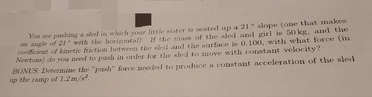 You are pushing a sled in which your little sister is seated up a 21° slope (one that makes
an angle of 21° with the horizontal). If the mass of the sled and girl is 50 kg, and the
coefficient of kinetic friction between the sled and the surface is 0.100, with what force (in
Newtons) do you need to push in order for the sled to move with constant velocity?
BONUS: Determine the "push" force needed to produce a constant acceleration of the sled
up the ramp of 1.2 m/s².