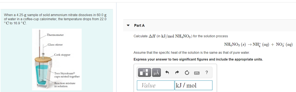 When a 4.25-g sample of solid ammonium nitrate dissolves in 60.0 g
of water in a coffee-cup calorimeter, the temperature drops from 22.0
°C to 16.9 °C.
Part A
Thermometer
Calculate AH (in kJ/mol NH,NO3) for the solution process
NH,NO3 (s) → NH; (aq) + NO, (ag)
Glass stirrer
Assume that the specific heat of the solution is the same as that of pure water.
Cork stopper
Express your answer to two significant figures and include the appropriate units.
HA
Two Styrofoam
cups nested together
Reaction mixture
in solution
Value
kJ / mol
