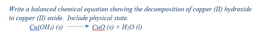 Write a balanced chemical equation showing the decomposition of copper (II) hydroxide
to copper (II) oxide. Include physical state.
Сu(ОН:) (s)
Сид (s) + H2О ()
