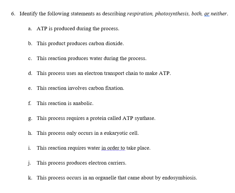 6. Identify the following statements as describing respiration, photosynthesis, both, or neither.
a. ATP is produced during the process.
b. This product produces carbon dioxide.
c. This reaction produces water during the process.
d. This process uses an electron transport chain to make ATP.
e. This reaction involves carbon fixation.
f. This reaction is anabolic.
g. This process requires a protein called ATP synthase.
h. This process only occurs in a eukaryotic cell.
i. This reaction requires water in order to take place.
j. This process produces electron carriers.
k. This process occurs in an organelle that came about by endosymbiosis.
