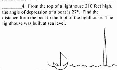 4. From the top of a lighthouse 210 feet high,
the angle of depression of a boat is 27°. Find the
distance from the boat to the foot of the lighthouse. The
lighthouse was built at sea level.
