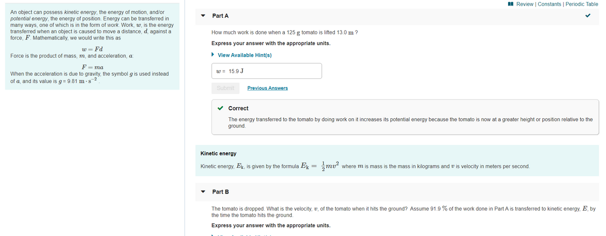 I Review | Constants | Periodic Table
An object can possess kinetic energy, the energy of motion, and/or
potential energy, the energy of position. Energy can be transferred in
many ways, one of which is in the form of work. Work, w, is the energy
transferred when an object is caused to move a distance, d, against a
force, F. Mathematically, we would write this as
Part A
How much work is done when a 125 g tomato is lifted 13.0 m ?
Express your answer with the appropriate units.
w = Fd
Force is the product of mass, m, and acceleration, a:
• View Available Hint(s)
F = ma
w = 15.9 J
When the acceleration is due to gravity, the symbol g is used instead
of a, and its value is g = 9.81 m ·s2
Submit
Previous Answers
Correct
The energy transferred to the tomato by doing work on it increases its potential energy because the tomato is now at a greater height or position relative to the
ground.
Kinetic energy
Kinetic energy, Ek, is given by the formula Ek =
mu
where m is mass is the mass in kilograms and v is velocity in meters per second.
Part B
The tomato is dropped. What is the velocity, v, of the tomato when it hits the ground? Assume 91.9 % of the work done in Part A is transferred to kinetic energy, E, by
the time the tomato hits the ground.
Express your answer with the appropriate units.
