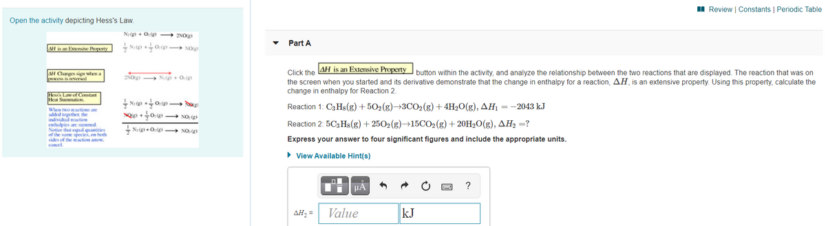 I Review | Constants | Periodic Table
Open the activity depicting Hess's Law.
N:(g) + 0: (g) → 2NOg)
Part A
AH is an Extensive Property
+ N: (g) + O:(g) → NO(g)
AH is an Extensive Property
Click the
the screen when you started and its derivative demonstrate that the change in enthalpy for a reaction, AH, is an extensive property. Using this property, calculate the
change in enthalpy for Reaction 2.
AH Changes sign when a
process is nevTNed
2NO2)
N:(g) + 0:(g)
button within the activity, and analyze the relationship between the two reactions that are displayed. The reaction that was on
Hesss Law of Constant
Heat Sunnaticn
+ N: (g) +0: (g) → dog
Reaction 1: C3 Hs(g) + 502(g)→3CO2(g) + 4H20(g), AH1 = -2043 kJ
When two reactions are
added together, the
individual reaction
enthalpies are summed.
Notice that equal quantities
of the same species, on both
sides of the reaction arnow,
cancel.
NQig) +
+0: → NO: (2)
Reaction 2: 5C3 Hs(g) + 2502(g)→15CO2 (g) + 20H2O(g), AH2 =?
- N: (g) + O: (g) → NO: (g)
Express your answer to four significant figures and include the appropriate units.
• View Available Hint(s)
HA
ΔΗ
Value
kJ
