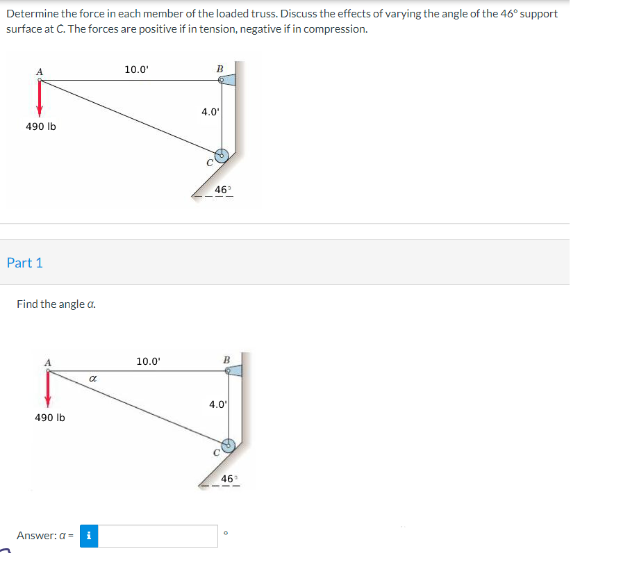 Determine the force in each member of the loaded truss. Discuss the effects of varying the angle of the 46° support
surface at C. The forces are positive if in tension, negative if in compression.
490 lb
Part 1
Find the angle a.
490 lb
Answer: a =
8
10.0¹
10.0'
B
4.0'
46°
B
4.0'
46²
0