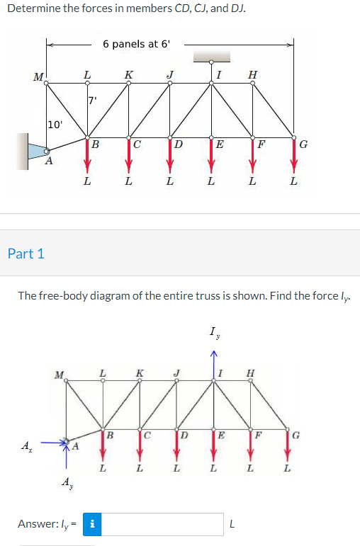 Determine the forces in members CD, CJ, and DJ.
M
Part 1
me
10'
A
M
L
A,
A
B
L
6 panels at 6'
Answer: ly = i
K
B
C
L
K
J
L
L
I
The free-body diagram of the entire truss is shown. Find the force ly.
L
E
L
I,
E
L
H
L
L
F
H
L
L
G