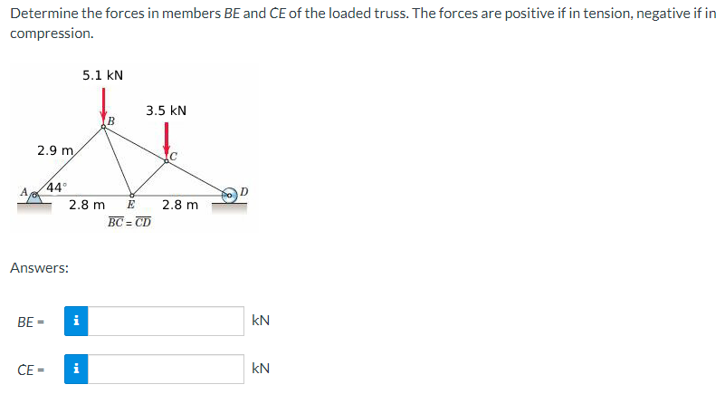 Determine the forces in members BE and CE of the loaded truss. The forces are positive if in tension, negative if in
compression.
A
2.9 m
BE =
44°
Answers:
CE =
2.8 m
i
5.1 kN
i
B
3.5 KN
E
BC=CD
2.8 m
kN
kN