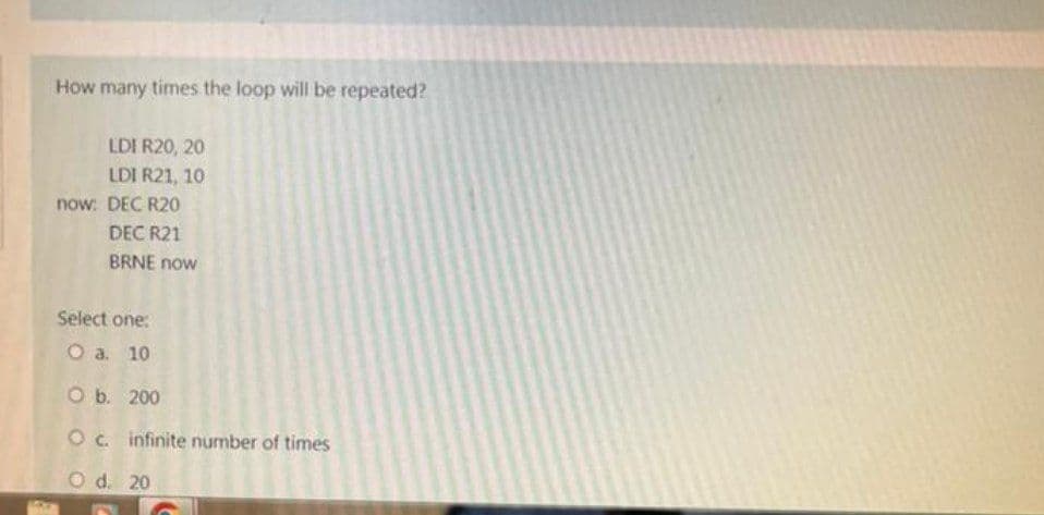 How many times the loop will be repeated?
LDI R20, 20
LDI R21, 10
now: DEC R20
DEC R21
BRNE now
Select one:
O a. 10
O b. 200
O c. infinite number of times
O d. 20