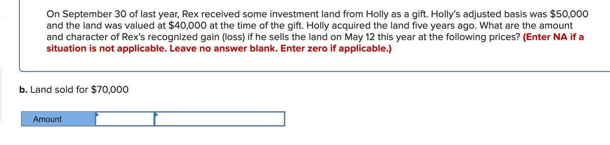 On September 30 of last year, Rex received some investment land from Holly as a gift. Holly's adjusted basis was $50,000
and the land was valued at $40,000 at the time of the gift. Holly acquired the land five years ago. What are the amount
and character of Rex's recognized gain (loss) if he sells the land on May 12 this year at the following prices? (Enter NA if a
situation is not applicable. Leave no answer blank. Enter zero if applicable.)
b. Land sold for $70,000
Amount
