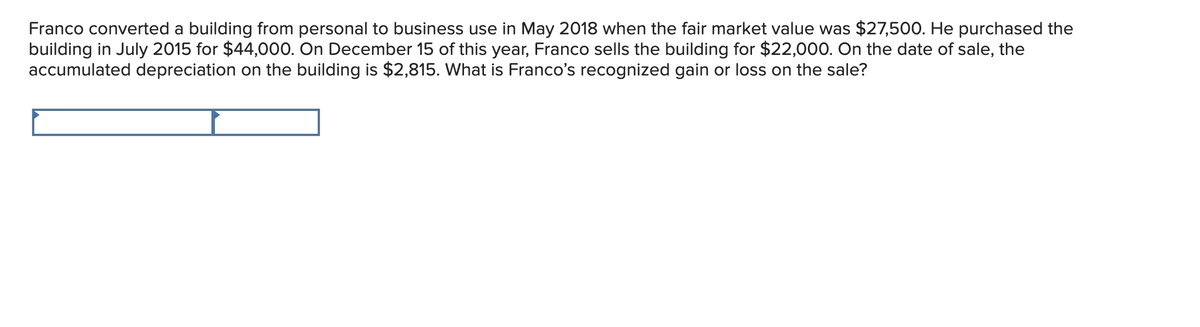 Franco converted a building from personal to business use in May 2018 when the fair market value was $27,500. He purchased the
building in July 2015 for $44,000. On December 15 of this year, Franco sells the building for $22,000. On the date of sale, the
accumulated depreciation on the building is $2,815. What is Franco's recognized gain or loss on the sale?
