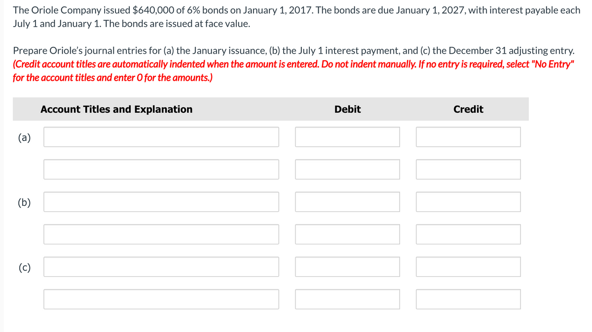 The Oriole Company issued $640,000 of 6% bonds on January 1, 2017. The bonds are due January 1, 2027, with interest payable each
July 1 and January 1. The bonds are issued at face value.
Prepare Oriole's journal entries for (a) the January issuance, (b) the July 1 interest payment, and (c) the December 31 adjusting entry.
(Credit account titles are automatically indented when the amount is entered. Do not indent manually. If no entry is required, select "No Entry"
for the account titles and enter 0 for the amounts.)
Account Titles and Explanation
Debit
Credit
(a)
(b)
(c)
