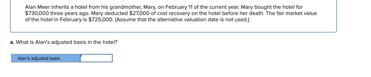 Alan Meer inherits a hotel from his grandmother, Mary, on February 11 of the current year. Mary bought the hotel for
$730,000 three years ago. Mary deducted $27,000 of cost recovery on the hotel before her death. The fair market value
of the hotel in February is $725,000. (Assume that the alternative valuation date is not used.)
a. What is Alan's adjusted basis in the hotel?
Alan's adjusted basis
