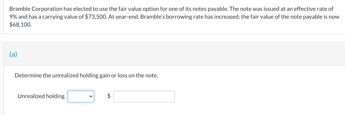 Bramble Corporation has elected to use the fair value option for one of its notes payable. The note was issued at an effective rate of
9% and has a carrying value of $73,500. At year-end, Bramble's borrowing rate has increased; the fair value of the note payable is now
$68,100.
(a)
Determine the unrealized holding gain or loss on the note.
Unrealized holding
