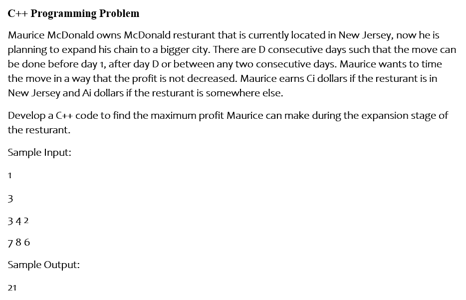 C++ Programming Problem
Maurice McDonald owns McDonald resturant that is currently located in New Jersey, now he is
planning to expand his chain to a bigger city. There are D consecutive days such that the move can
be done before day 1, after day D or between any two consecutive days. Maurice wants to time
the move in a way that the profit is not decreased. Maurice earns Ci dollars if the resturant is in
New Jersey and Ai dollars if the resturant is somewhere else.
Develop a C++ code to find the maximum profit Maurice can make during the expansion stage of
the resturant.
Sample Input:
1
3
342
786
Sample Output:
21
