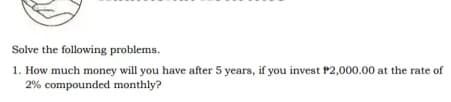 Solve the following problems.
1. How much money will you have after 5 years, if you invest P2,000.00 at the rate of
2% compounded monthly?
