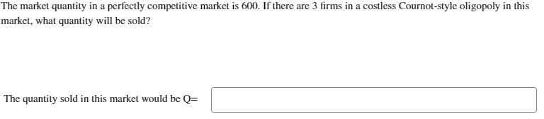 The market quantity in a perfectly competitive market is 600. If there are 3 firms in a costless Cournot-style oligopoly in this
market, what quantity will be sold?
The quantity sold in this market would be Q=