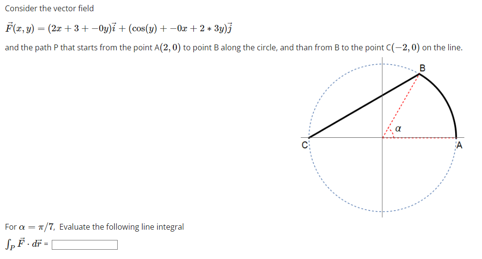 Consider the vector field
F(x, y) = (2x + 3+ −Oy)i + (cos(y) + −0x + 2*
3y)j
and the path P that starts from the point A(2, 0) to point B along the circle, and than from B to the point C(-2, 0)
B
Ø
For a = π/7, Evaluate the following line integral
Sp F. dr =
the line.