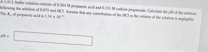 A 1.41 L buffer solution consists of 0.264 M propanoic acid and 0.131 M sodium propanoate. Calculate the pH of the solution
following the addition of 0.075 mol HCl. Assume that any contribution of the HCI to the volume of the solution is negligible.
The K, of propanoic acid is 1.34 x 10-5.
pH =