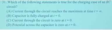 31. Which of the following statements is true for the charging case of an RC
circuit?
(A) Current through the circuit reaches the maximum at time /-0.
(B) Capacitor is fully charged at /-0.
(C) Current through the circuit is zero at r=0.
(D) Potential across the capacitor is zero at /-0.