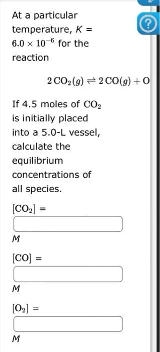 At a particular
temperature, K =
6.0 x 10-6 for the
reaction
If 4.5 moles of CO2
is initially placed
into a 5.0-L vessel,
calculate the
equilibrium
concentrations of
all species.
[CO₂] =
M
[CO] =
M
[0₂] =
M
?
2CO2(g)=2CO(g)+O