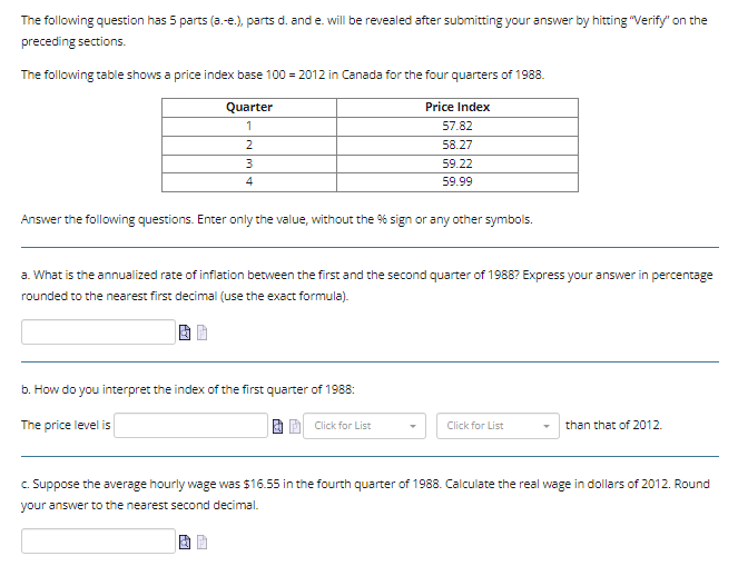 The following question has 5 parts (a.-e.), parts d. and e. will be revealed after submitting your answer by hitting "Verify" on the
preceding sections.
The following table shows a price index base 100 = 2012 in Canada for the four quarters of 1988.
Quarter
Price Index
1
57.82
2
58.27
3
4
Answer the following questions. Enter only the value, without the % sign or any other symbols.
a. What is the annualized rate of inflation between the first and the second quarter of 1988? Express your answer in percentage
rounded to the nearest first decimal (use the exact formula).
b. How do you interpret the index of the first quarter of 1988:
The price level is
59.22
59.99
Click for List
Click for List
than that of 2012.
c. Suppose the average hourly wage was $16.55 in the fourth quarter of 1988. Calculate the real wage in dollars of 2012. Round
your answer to the nearest second decimal.