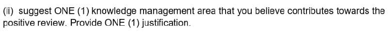 (ii) suggest ONE (1) knowledge management area that you believe contributes towards the
positive review. Provide ONE (1) justification.
