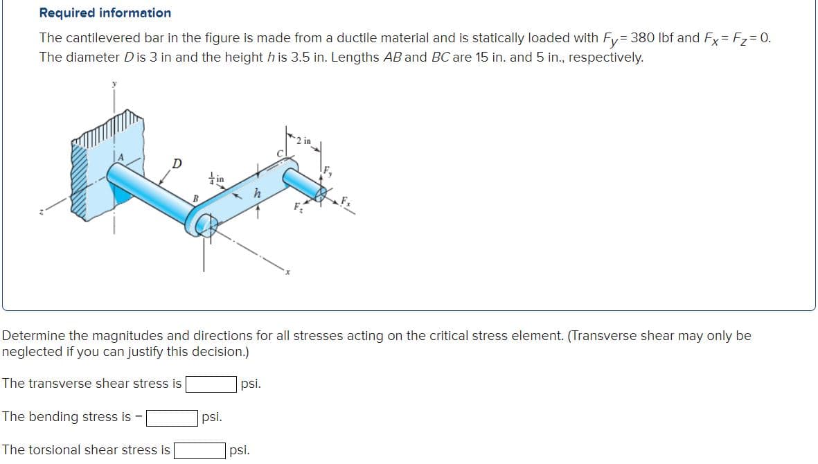 Required information
The cantilevered bar in the figure is made from a ductile material and is statically loaded with Fy= 380 Ibf and Fy= F7= 0.
The diameter Dis 3 in and the height h is 3.5 in. Lengths AB and BC are 15 in. and 5 in., respectively.
Determine the magnitudes and directions for all stresses acting on the critical stress element. (Transverse shear may only be
neglected if you can justify this decision.)
The transverse shear stress is
psi.
The bending stress is -
psi.
The torsional shear stress is
psi.
