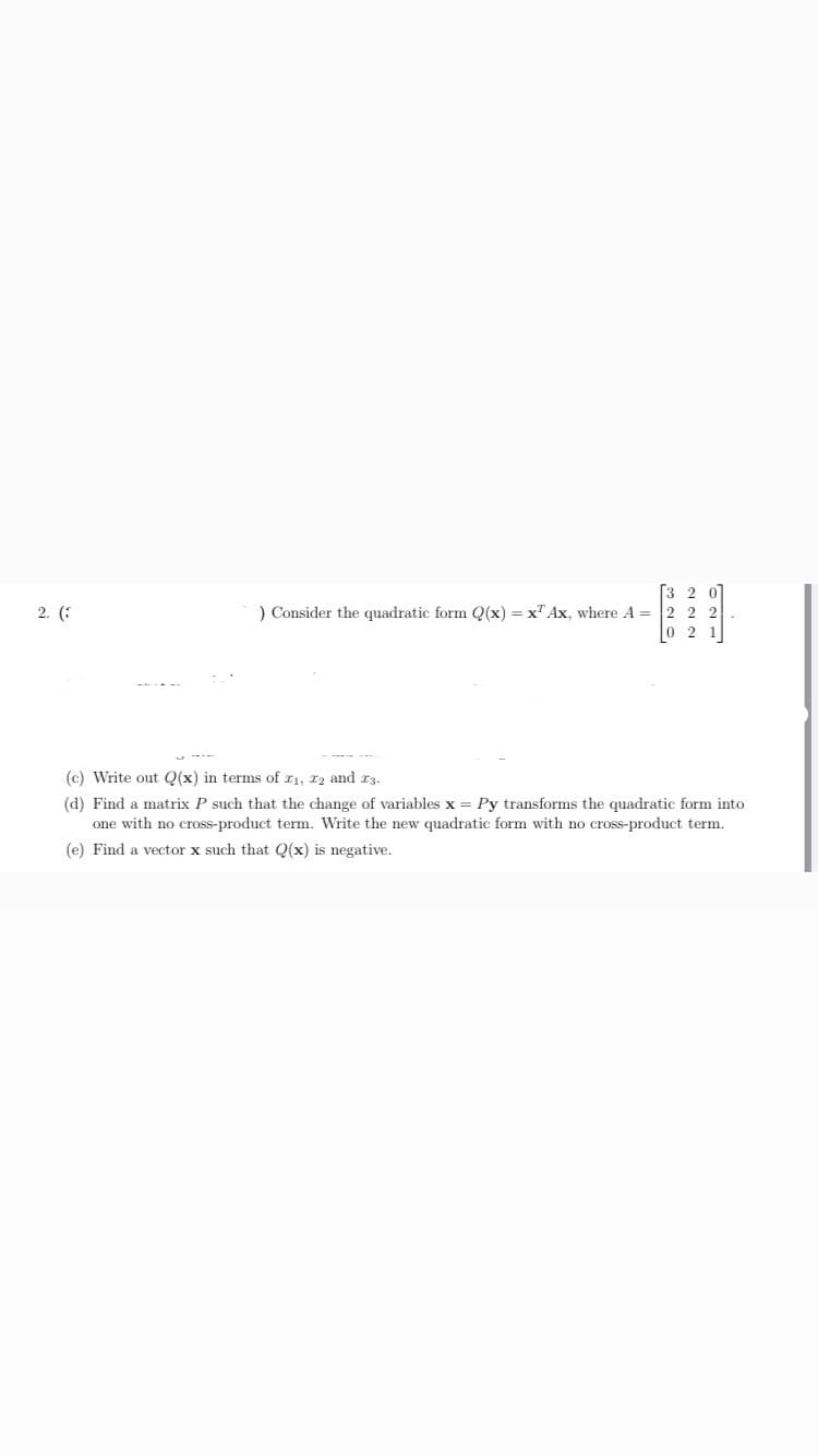 ) Consider the quadratic form Q(x) = x" Ax, where A = 2 2 2
0 2
%3D
Write out Q(x) in terms of z1, 12 and r3.
Find a matrix P such that the change of variables x = Py transforms the quadratic form into
one with no cross-product term. Write the new quadratic form with no cross-product term.
Find a vector x such that Q(x) is negative.
