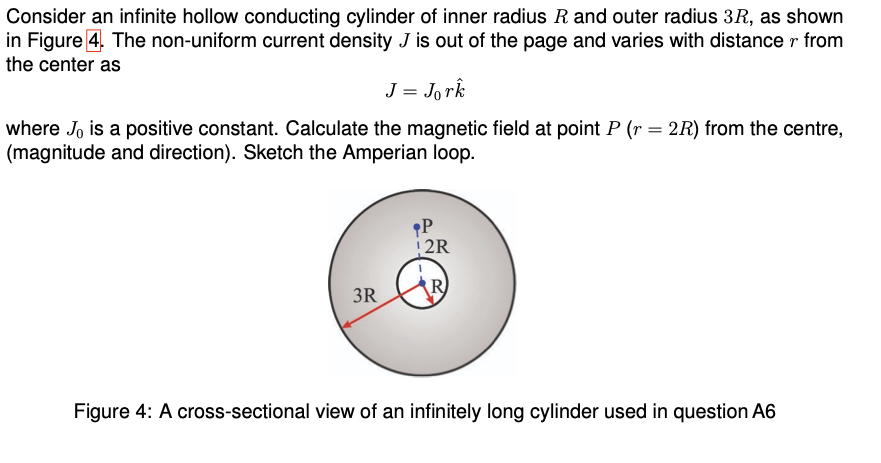 Consider an infinite hollow conducting cylinder of inner radius R and outer radius 3R, as shown
in Figure 4. The non-uniform current density J is out of the page and varies with distance r from
the center as
J = Jork
where J, is a positive constant. Calculate the magnetic field at point P (r = 2R) from the centre,
(magnitude and direction). Sketch the Amperian loop.
P
2R
3R
Figure 4: A cross-sectional view of an infinitely long cylinder used in question A6
