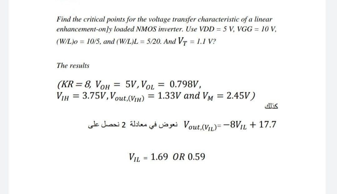 Find the critical points for the voltage transfer characteristic of a linear
enhancement-on]y loaded NMOS inverter. Use VDD = 5 V, VGG = 10 V,
(W/L)o = 10/5, and (W/L)L = 5/20. And Vr = 1.1 V?
%3D
The results
5V, VOL
0.798V,
(KR = 8, VOH
VIH = 3.75V, Vout,(Viµ) = 1.33V and VM
%3D
= 2.45V)
%3D
%3D
lis
17.7 + Vout.V,)= -8VjL نعوض في معادلة 2 نحصل على
VIL = 1.69 OR 0.59
%3D
