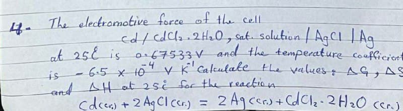 The electromotive force of the cell
cd/ cdcla.2H20, sat. Solution /AgCI | Ag
ot 25 is o.67533V and the temperature coufficient
6.5 x 101 K Calkulate the values : AG, AS
-4
is
and AH at 2si for the reaction
cdcer) + 2 Ag CIcer.) =
2 Agcers + CdClz-2H20 ccr.)
