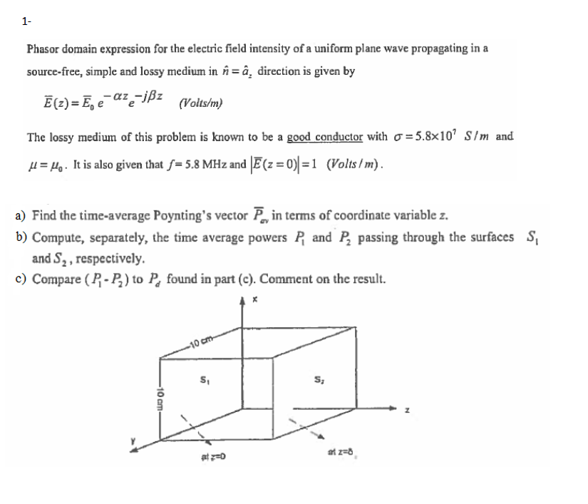 1-
Phasor domain expression for the electric field intensity of a uniform plane wave propagating in a
source-free, simple and lossy medium in în = â¸ direction is given by
Ē(2) = E, e¯az-ißz
(Volts/m)
The lossy medium of this problem is known to be a good conductor with o = 5.8×10' S/m and
µ = Ho. It is also given that f= 5.8 MHz and E(z = 0) = 1 (Volts / m).
a) Find the time-average Poynting's vector P in terms of coordinate variable z.
b) Compute, separately, the time average powers P and P, passing through the surfaces S,
and S2, respectively.
c) Compare ( P - P,) to P, found in part (c). Comment on the result.
-10 cm-
S,
S;
at z=8
10 cm-
