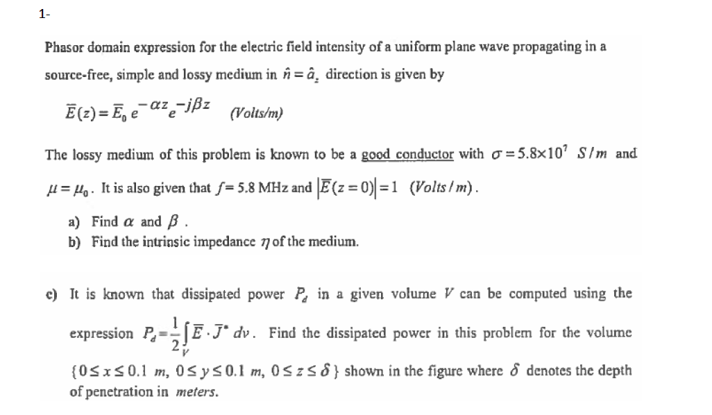 1-
Phasor domain expression for the electric field intensity of a uniform plane wave propagating in a
source-free, simple and lossy medium in în = â¸ direction is given by
Ē(2) = E, e¯a²e¯jßz
(Volts/m)
The lossy medium of this problem is known to be a good conductor with ơ =5.8x10' S/m and
l = Ho. It is also given that f= 5.8 MHz and E(z = 0) =1 (Volts/ m).
a) Find a and B
b) Find the intrinsic impedance nof the medium.
c) It is known that dissipated power P in a given volume V can be computed using the
expression P=E J° dv. Find the dissipated power in this problem for the volume
{0SxS0.1 m, 0sys0.1 m, 0Szs8} shown in the figure where & denotes the depth
of penetration in meters.
