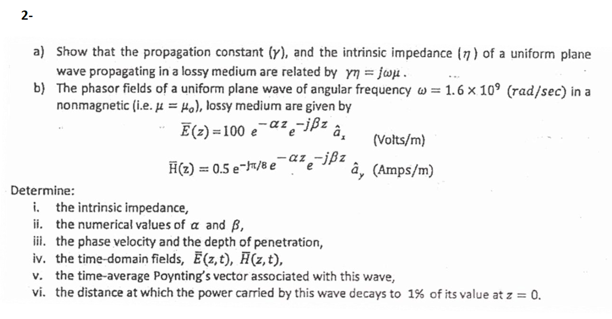 2-
a) Show that the propagation constant (y), and the intrinsic impedance (7) of a uniform plane
wave propagating in a lossy medium are related by yn = jwu.
b) The phasor fields of a uniform plane wave of angular frequency w = 1. 6 × 10° (rad/sec) in a
nonmagnetic (i.e. µ = Ho), lossy medium are given by
%3D
E(z) = 100 e
- a z
aze
?-jßz
%3D
(Volts/m)
-az-jßz
e
H(z) = 0.5 e-/8 e
â, (Amps/m)
%3D
Determine:
i. the intrinsic impedance,
ii. the numericał values of a and B,
ii. the phase velocity and the depth of penetration,
iv. the time-domain fields, Ē(z,t), H(z, t),
v. the time-average Poynting's vector associated with this wave,
vi. the distance at which the power carried by this wave decays to 1% of its value at z = 0.
