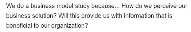 We do a business model study because... How do we perceive our
business solution? Will this provide us with information that is
beneficial to our organization?