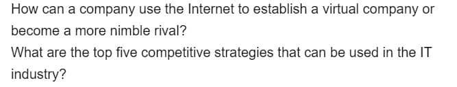 How can a company use the Internet to establish a virtual company or
become a more nimble rival?
What are the top five competitive strategies that can be used in the IT
industry?