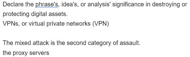 Declare the phrase's, idea's, or analysis' significance in destroying or
protecting digital assets.
VPNs, or virtual private networks (VPN)
The mixed attack is the second category of assault.
the proxy servers