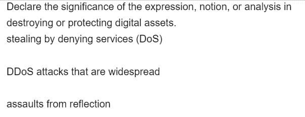 Declare the significance of the expression, notion, or analysis in
destroying or protecting digital assets.
stealing by denying services (DoS)
DDoS attacks that are widespread
assaults from reflection