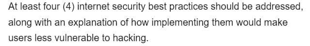 At least four (4) internet security best practices should be addressed,
along with an explanation of how implementing them would make
users less vulnerable to hacking.