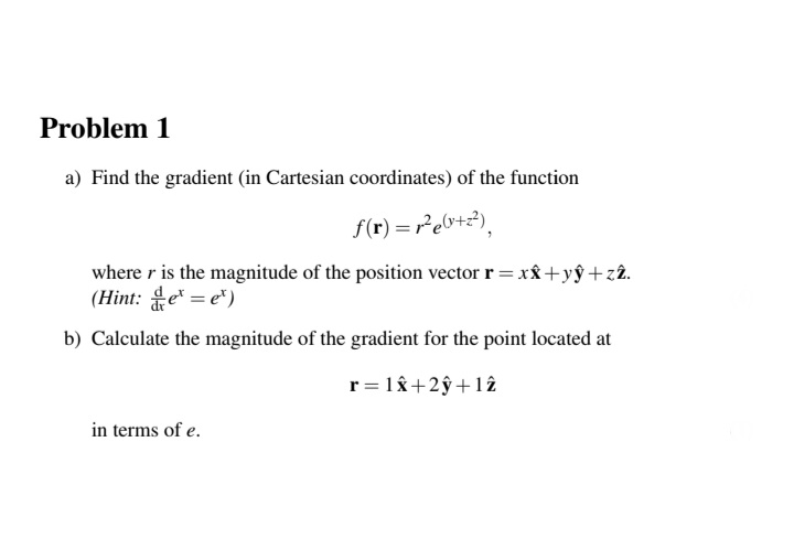 Problem 1
a) Find the gradient (in Cartesian coordinates) of the function
f(r) = r²e0+2),
where r is the magnitude of the position vector r = xx +yŷ +zâ.
(Hint: e = e*)
b) Calculate the magnitude of the gradient for the point located at
r = 18+2ŷ +12
in terms of e.
