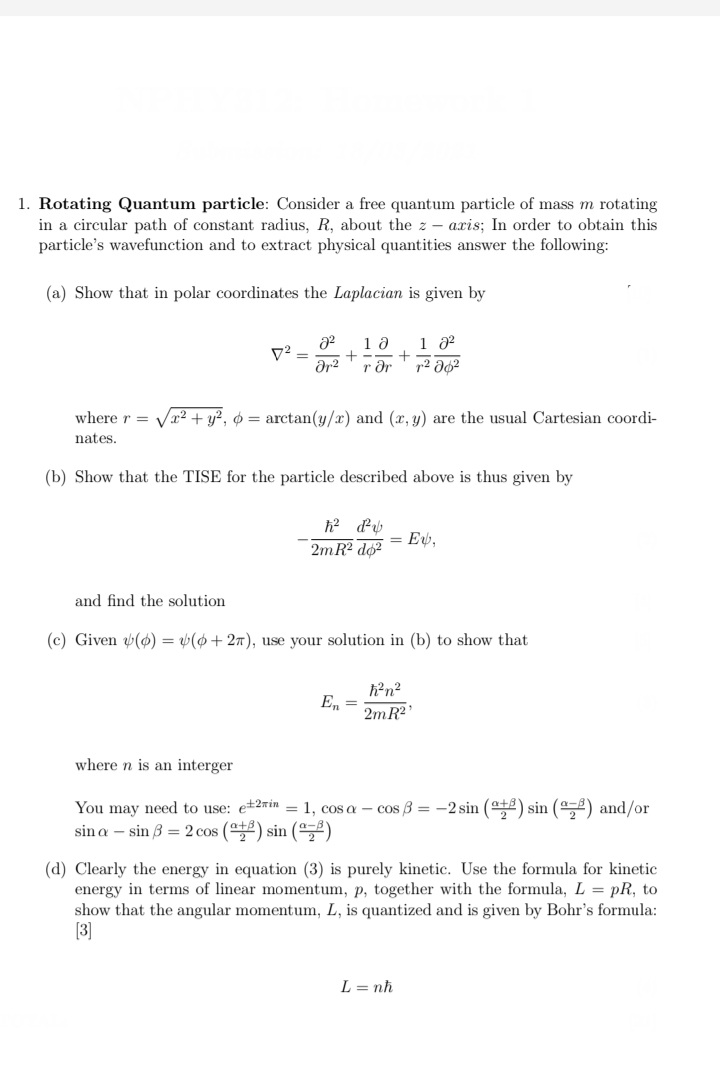 1. Rotating Quantum particle: Consider a free quantum particle of mass m rotating
in a circular path of constant radius, R, about the z - axis; In order to obtain this
particle's wavefunction and to extract physical quantities answer the following:
(a) Show that in polar coordinates the Laplacian is given by
1 02
r dr
where r = Væ² + y?, ¢ = arctan(y/x) and (r, y) are the usual Cartesian coordi-
nates.
(b) Show that the TISE for the particle described above is thus given by
= E,
2m R2 do?
and find the solution
(c) Given (6) = v(0+ 27), use your solution in (b) to show that
E, =
2mR?
where n is an interger
You may need to use: e+2min = 1, cos a - cos B = -2 sin (+2) sin (,) and/or
sin a – sin 3 = 2 cos () sin (5)
(d) Clearly the energy in equation (3) is purely kinetic. Use the formula for kinetic
energy in terms of linear momentum, p, together with the formula, L = pR, to
show that the angular momentum, L, is quantized and is given by Bohr's formula:
[3]
L = nh
