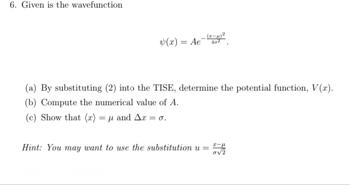 6. Given is the wavefunction
(x) = Ae-
402
(a) By substituting (2) into the TISE, determine the potential function, V(x).
(b) Compute the numerical value of A.
(c) Show that (x) = µ and Ar = o.
Hint: You may want to use the substitution u =
