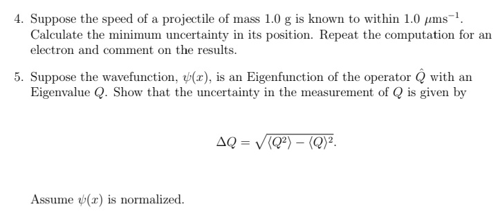 4. Suppose the speed of a projectile of mass 1.0 g is known to within 1.0 µms-1.
Calculate the minimum uncertainty in its position. Repeat the computation for an
electron and comment on the results.
5. Suppose the wavefunction, b(x), is an Eigenfunction of the operator Q with an
Eigenvalue Q. Show that the uncertainty in the measurement of Q is given by
AQ = V(Q?) – (Q)².
Assume (x) is normalized.
