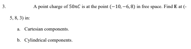 3.
A point charge of 50nC is at the point (-10,–6,8) in free space. Find E at (-
5, 8, 3) in:
a. Cartesian components.
b. Cylindrical components.
