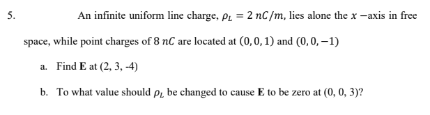 5.
An infinite uniform line charge, pL = 2 nC/m, lies alone the x -axis in free
space, while point charges of 8 nC are located at (0,0, 1) and (0, 0, –1)
a. Find E at (2, 3, -4)
b. To what value should pr be changed to cause E to be zero at (0, 0, 3)?
