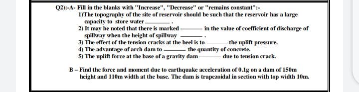 Q2):-A- Fill in the blanks with "Increase", "Decrease" or "remains constant":-
1)The topography of the site of reservoir should be such that the reservoir has a large
capacity to store water -
2) It may be noted that there is marked
spillway when the height of spillway
3) The effect of the tension cracks at the heel is to -
4) The advantage of arch dam to
5) The uplift force at the base of a gravity dam-
- in the value of coefficient of discharge of
-the uplift pressure.
- the quantity of concrete.
due to tension crack.
B - Find the force and moment due to earthquake acceleration of 0.1g on a dam of 150m
height and 110m width at the base. The dam is trapezoidal in section with top width 10m.
