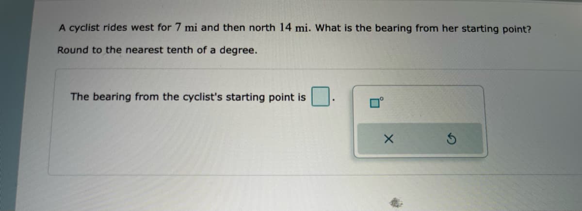 A cyclist rides west for 7 mi and then north 14 mi. What is the bearing from her starting point?
Round to the nearest tenth of a degree.
The bearing from the cyclist's starting point is